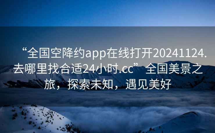 “全國空降約app在線打開20241124.去哪里找合適24小時.cc”全國美景之旅，探索未知，遇見美好