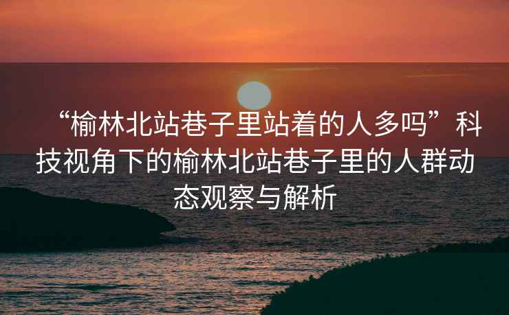 “榆林北站巷子里站著的人多嗎”科技視角下的榆林北站巷子里的人群動態(tài)觀察與解析