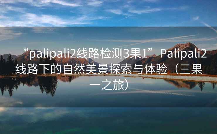 “palipali2線路檢測(cè)3果1”Palipali2線路下的自然美景探索與體驗(yàn)（三果一之旅）