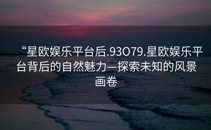 “星歐娛樂平臺后.93O79.星歐娛樂平臺背后的自然魅力—探索未知的風(fēng)景畫卷