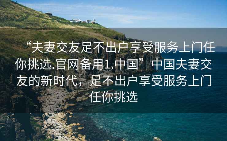 “夫妻交友足不出戶享受服務(wù)上門(mén)任你挑選.官網(wǎng)備用1.中國(guó)”中國(guó)夫妻交友的新時(shí)代，足不出戶享受服務(wù)上門(mén)任你挑選