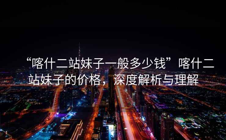 “喀什二站妹子一般多少錢”喀什二站妹子的價(jià)格，深度解析與理解