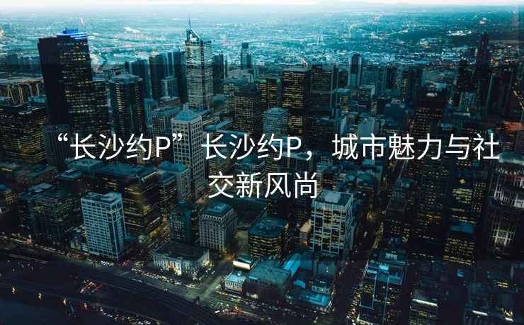 “長沙約P”長沙約P，城市魅力與社交新風(fēng)尚