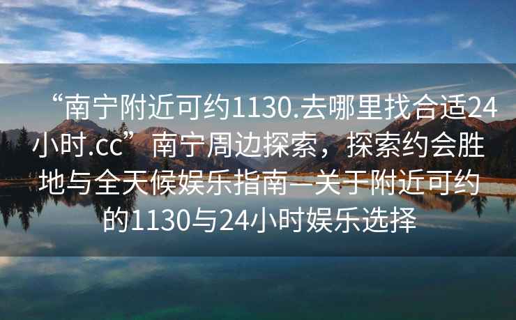 “南寧附近可約1130.去哪里找合適24小時.cc”南寧周邊探索，探索約會勝地與全天候娛樂指南—關(guān)于附近可約的1130與24小時娛樂選擇