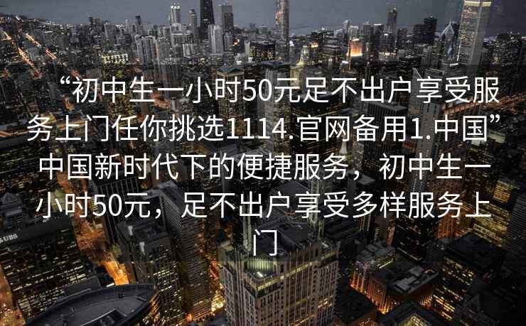 “初中生一小時(shí)50元足不出戶享受服務(wù)上門任你挑選1114.官網(wǎng)備用1.中國(guó)”中國(guó)新時(shí)代下的便捷服務(wù)，初中生一小時(shí)50元，足不出戶享受多樣服務(wù)上門