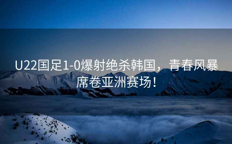 U22國足1-0爆射絕殺韓國，青春風(fēng)暴席卷亞洲賽場！