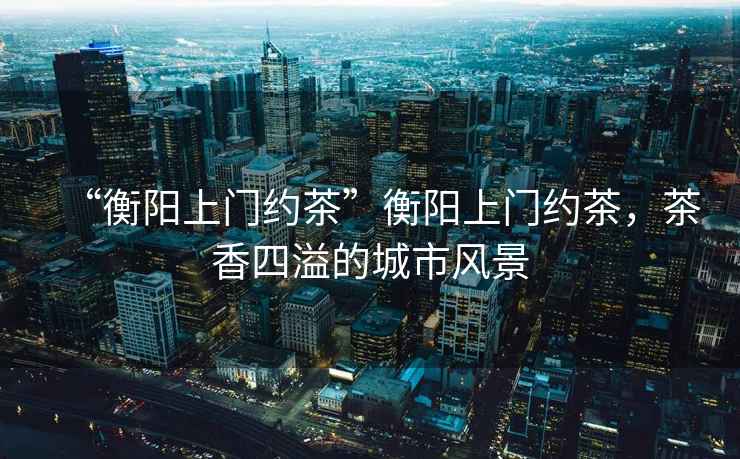 “衡陽上門約茶”衡陽上門約茶，茶香四溢的城市風(fēng)景