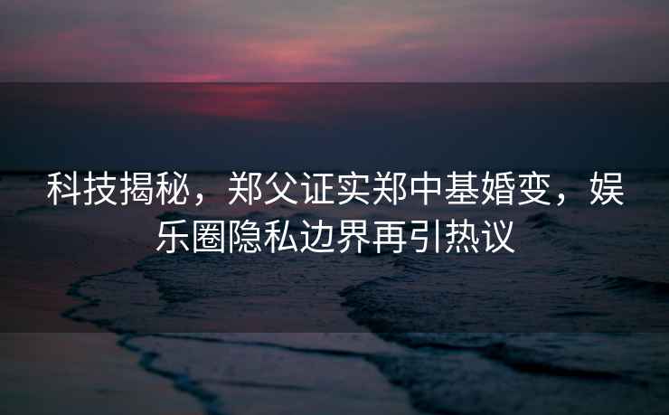 科技揭秘，鄭父證實鄭中基婚變，娛樂圈隱私邊界再引熱議