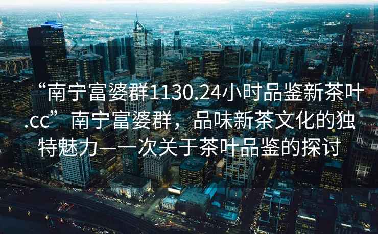 “南寧富婆群1130.24小時品鑒新茶葉.cc”南寧富婆群，品味新茶文化的獨特魅力—一次關于茶葉品鑒的探討