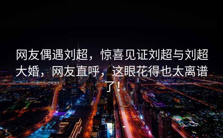 網(wǎng)友偶遇劉超，驚喜見證劉超與劉超大婚，網(wǎng)友直呼，這眼花得也太離譜了！