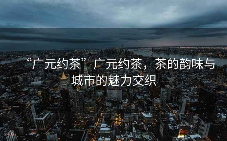 “廣元約茶”廣元約茶，茶的韻味與城市的魅力交織