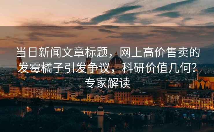 當(dāng)日新聞文章標(biāo)題，網(wǎng)上高價(jià)售賣的發(fā)霉橘子引發(fā)爭議，科研價(jià)值幾何？專家解讀