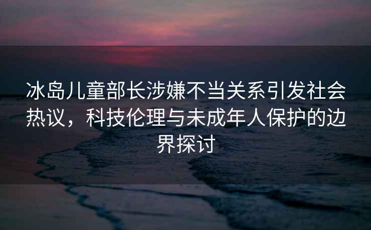 冰島兒童部長涉嫌不當(dāng)關(guān)系引發(fā)社會(huì)熱議，科技倫理與未成年人保護(hù)的邊界探討