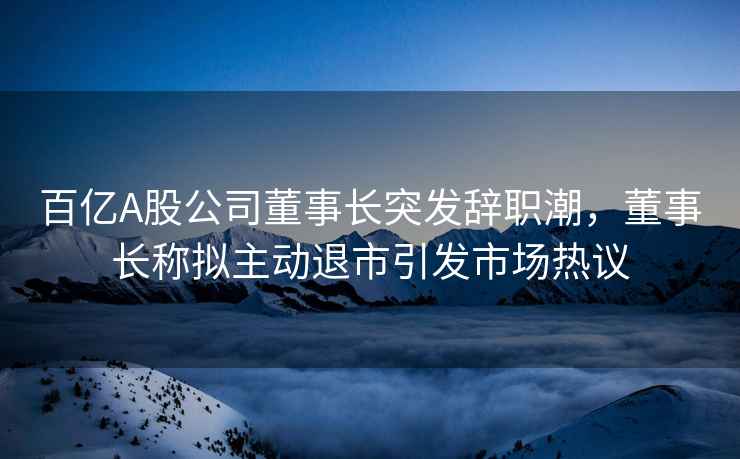 百億A股公司董事長(zhǎng)突發(fā)辭職潮，董事長(zhǎng)稱擬主動(dòng)退市引發(fā)市場(chǎng)熱議