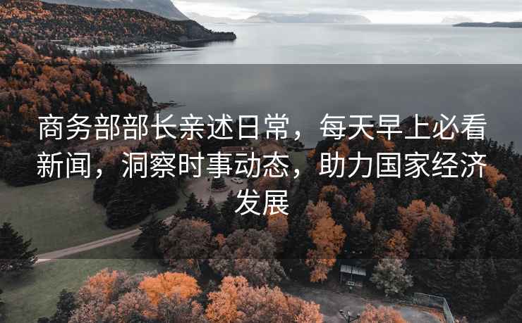 商務(wù)部部長親述日常，每天早上必看新聞，洞察時事動態(tài)，助力國家經(jīng)濟發(fā)展