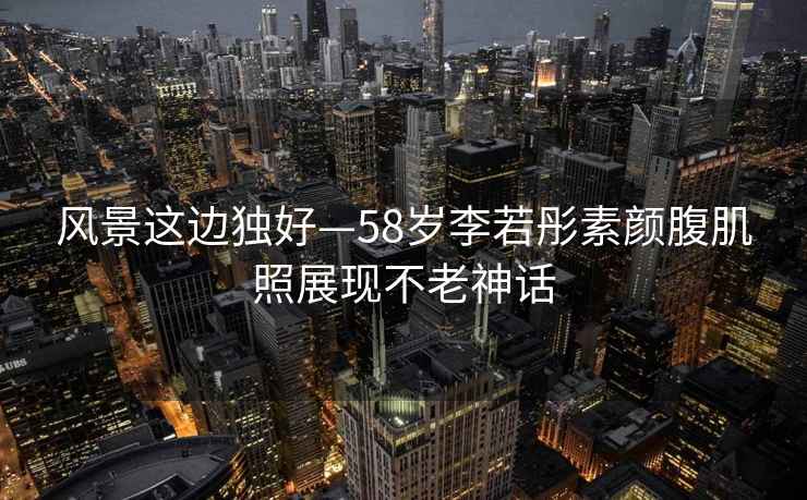 風(fēng)景這邊獨(dú)好—58歲李若彤素顏腹肌照展現(xiàn)不老神話(huà)