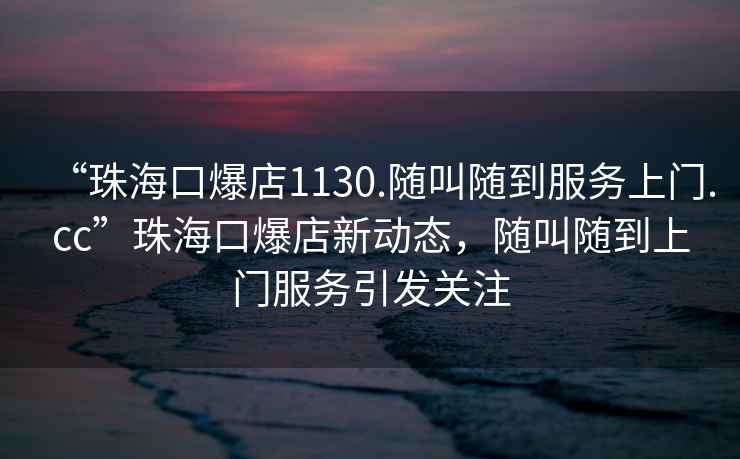 “珠?？诒?130.隨叫隨到服務上門.cc”珠?？诒晷聞討B(tài)，隨叫隨到上門服務引發(fā)關注
