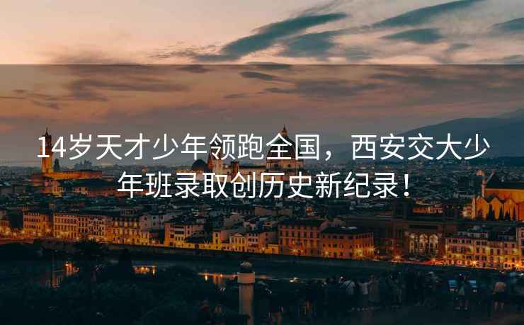 14歲天才少年領(lǐng)跑全國(guó)，西安交大少年班錄取創(chuàng)歷史新紀(jì)錄！