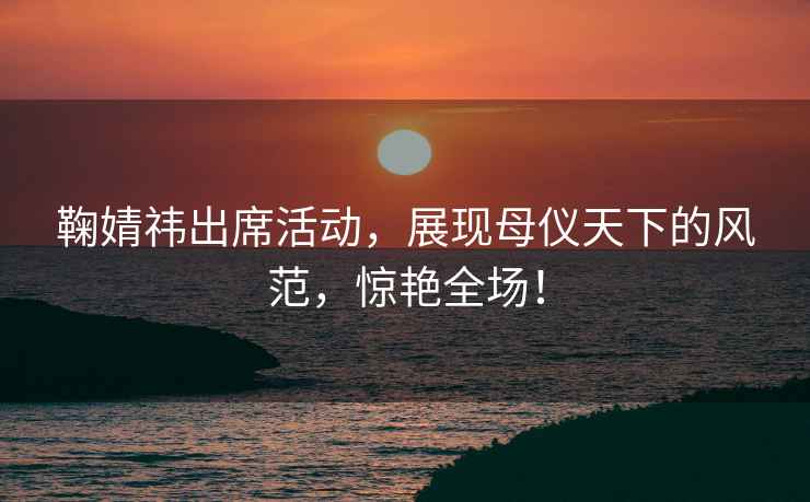 鞠婧祎出席活動(dòng)，展現(xiàn)母儀天下的風(fēng)范，驚艷全場(chǎng)！