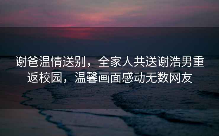 謝爸溫情送別，全家人共送謝浩男重返校園，溫馨畫面感動(dòng)無數(shù)網(wǎng)友