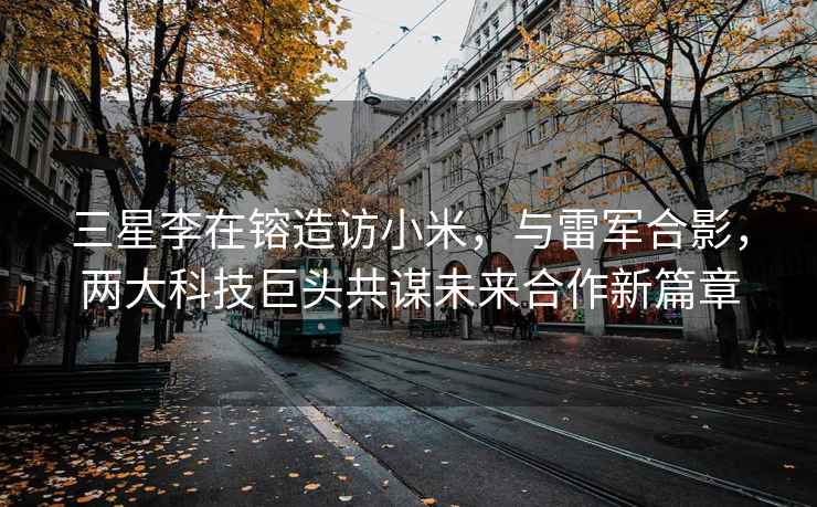 三星李在镕造訪小米，與雷軍合影，兩大科技巨頭共謀未來合作新篇章