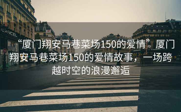 “廈門翔安馬巷菜場150的愛情”廈門翔安馬巷菜場150的愛情故事，一場跨越時空的浪漫邂逅