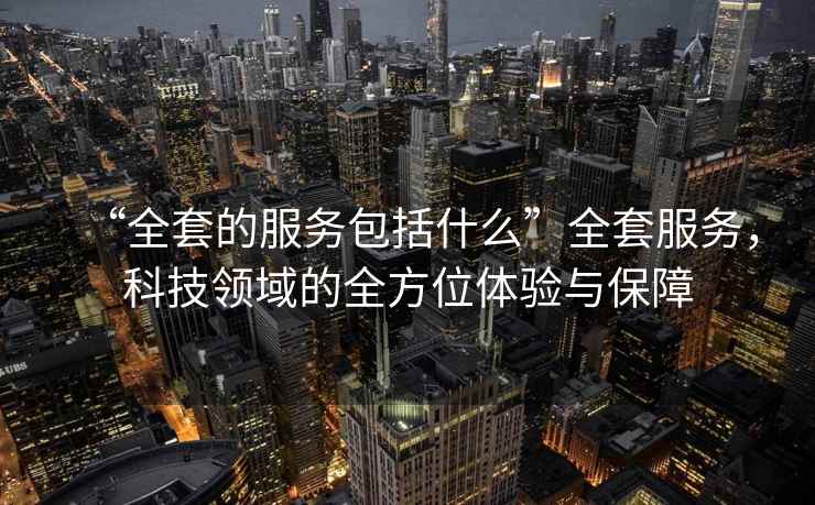 “全套的服務包括什么”全套服務，科技領(lǐng)域的全方位體驗與保障