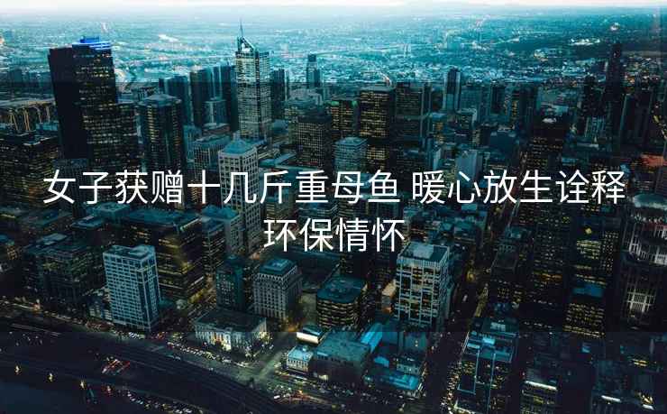 女子獲贈十幾斤重母魚 暖心放生詮釋環(huán)保情懷