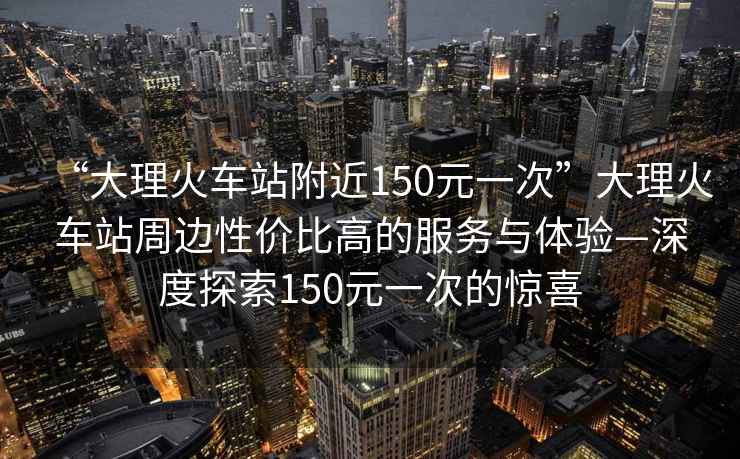 “大理火車站附近150元一次”大理火車站周邊性價比高的服務(wù)與體驗—深度探索150元一次的驚喜