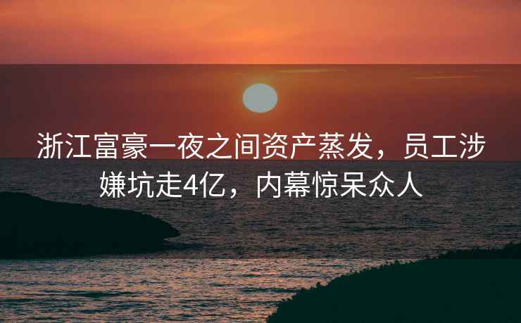 浙江富豪一夜之間資產(chǎn)蒸發(fā)，員工涉嫌坑走4億，內(nèi)幕驚呆眾人