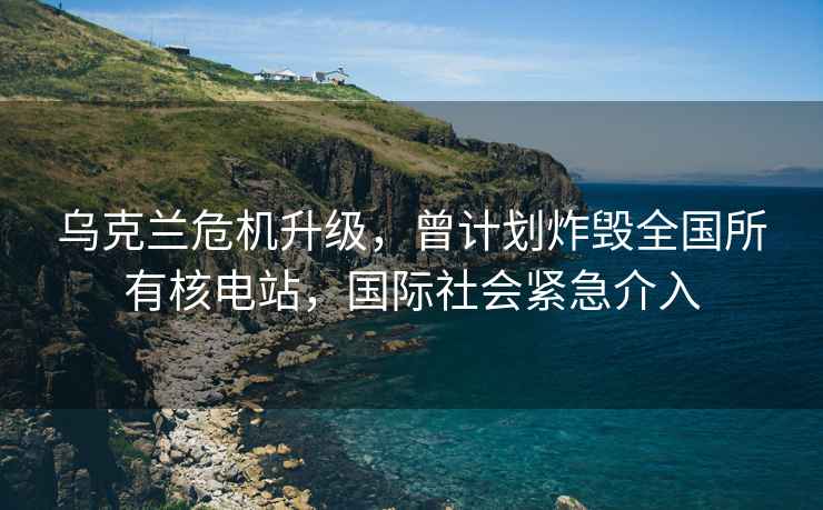 烏克蘭危機升級，曾計劃炸毀全國所有核電站，國際社會緊急介入