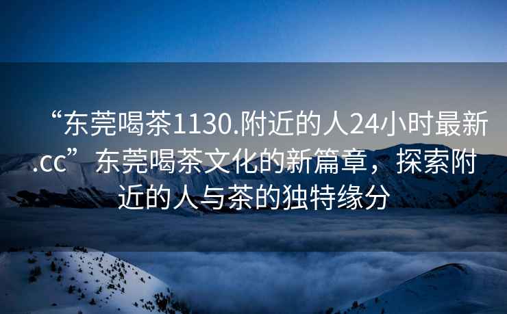“東莞喝茶1130.附近的人24小時(shí)最新.cc”東莞喝茶文化的新篇章，探索附近的人與茶的獨(dú)特緣分