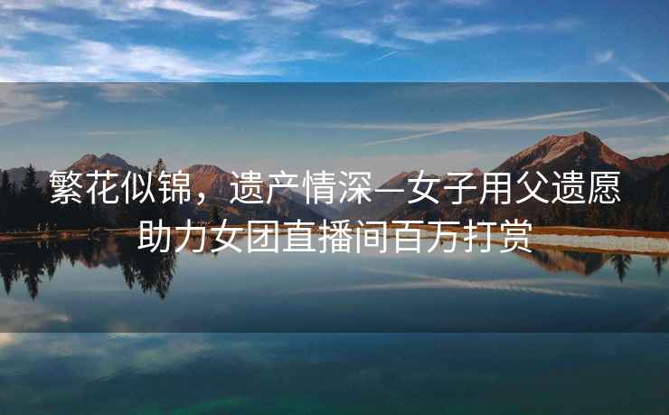 繁花似錦，遺產(chǎn)情深—女子用父遺愿助力女團(tuán)直播間百萬打賞