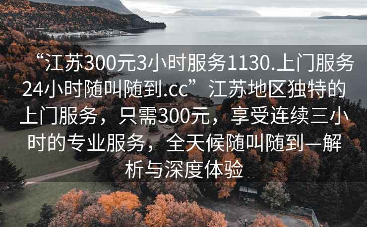 “江蘇300元3小時(shí)服務(wù)1130.上門服務(wù)24小時(shí)隨叫隨到.cc”江蘇地區(qū)獨(dú)特的上門服務(wù)，只需300元，享受連續(xù)三小時(shí)的專業(yè)服務(wù)，全天候隨叫隨到—解析與深度體驗(yàn)