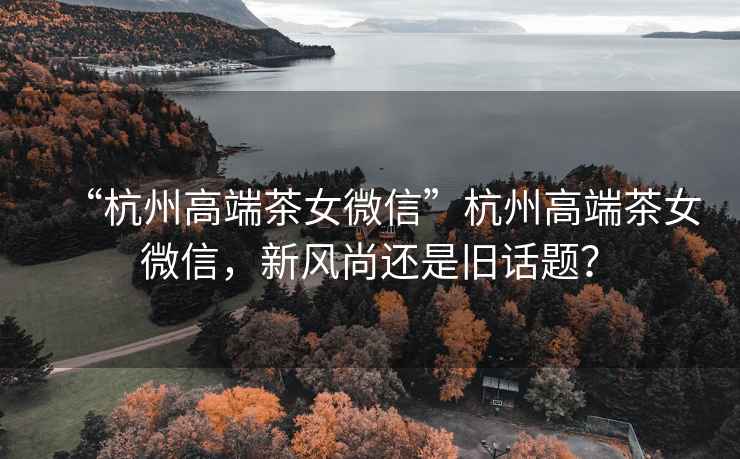 “杭州高端茶女微信”杭州高端茶女微信，新風(fēng)尚還是舊話題？