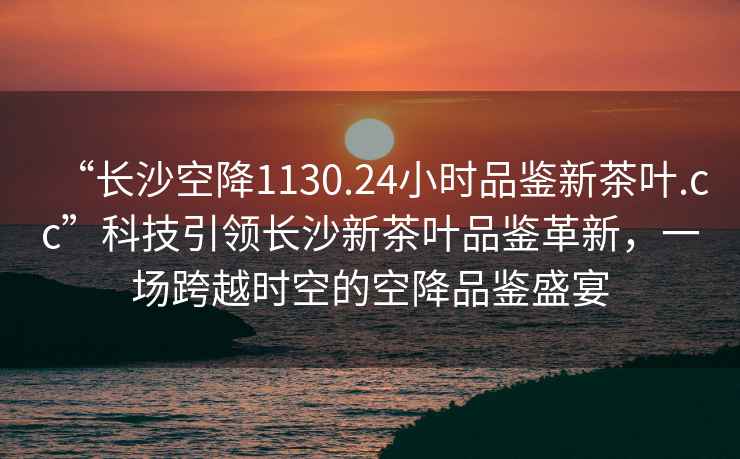 “長(zhǎng)沙空降1130.24小時(shí)品鑒新茶葉.cc”科技引領(lǐng)長(zhǎng)沙新茶葉品鑒革新，一場(chǎng)跨越時(shí)空的空降品鑒盛宴