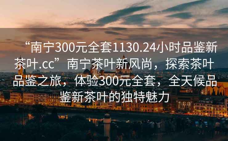 “南寧300元全套1130.24小時(shí)品鑒新茶葉.cc”南寧茶葉新風(fēng)尚，探索茶葉品鑒之旅，體驗(yàn)300元全套，全天候品鑒新茶葉的獨(dú)特魅力