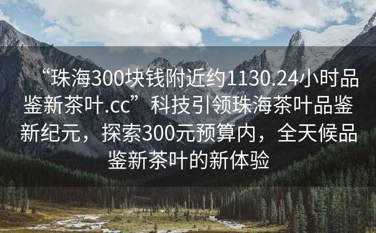 “珠海300塊錢附近約1130.24小時品鑒新茶葉.cc”科技引領(lǐng)珠海茶葉品鑒新紀元，探索300元預算內(nèi)，全天候品鑒新茶葉的新體驗