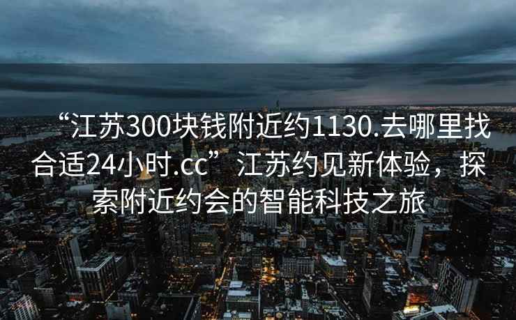 “江蘇300塊錢附近約1130.去哪里找合適24小時(shí).cc”江蘇約見新體驗(yàn)，探索附近約會(huì)的智能科技之旅