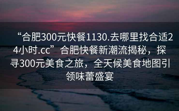 “合肥300元快餐1130.去哪里找合適24小時.cc”合肥快餐新潮流揭秘，探尋300元美食之旅，全天候美食地圖引領(lǐng)味蕾盛宴