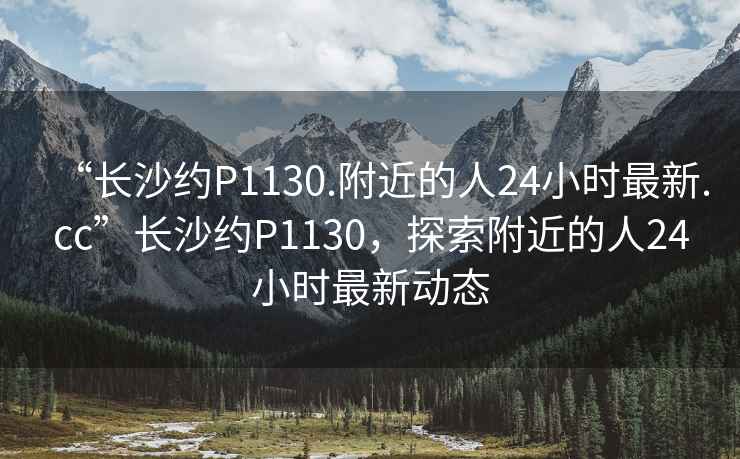 “長沙約P1130.附近的人24小時最新.cc”長沙約P1130，探索附近的人24小時最新動態(tài)