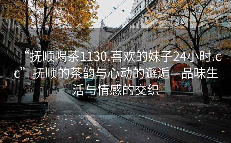 “撫順喝茶1130.喜歡的妹子24小時(shí).cc”撫順的茶韻與心動(dòng)的邂逅—品味生活與情感的交織