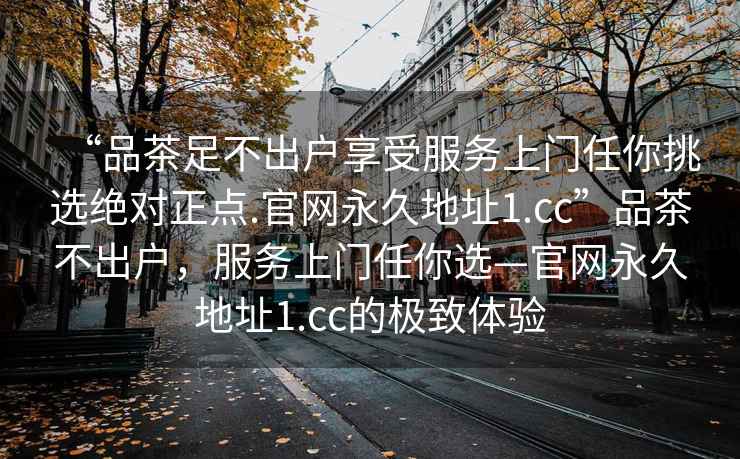 “品茶足不出戶享受服務上門任你挑選絕對正點.官網永久地址1.cc”品茶不出戶，服務上門任你選—官網永久地址1.cc的極致體驗