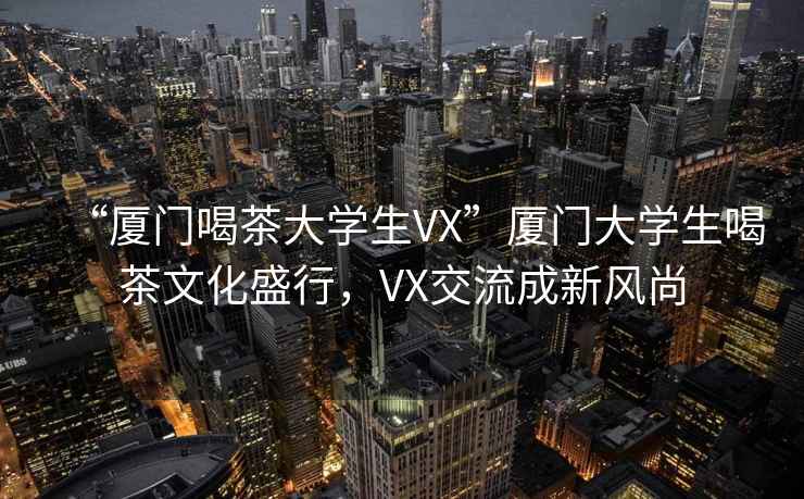 “廈門喝茶大學生VX”廈門大學生喝茶文化盛行，VX交流成新風尚
