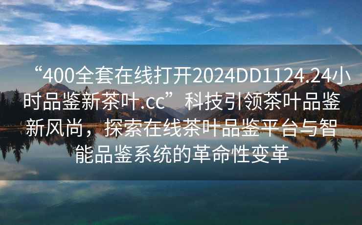 “400全套在線打開2024DD1124.24小時(shí)品鑒新茶葉.cc”科技引領(lǐng)茶葉品鑒新風(fēng)尚，探索在線茶葉品鑒平臺(tái)與智能品鑒系統(tǒng)的革命性變革