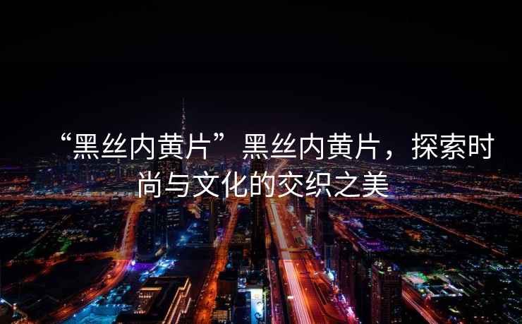 “黑絲內(nèi)黃片”黑絲內(nèi)黃片，探索時(shí)尚與文化的交織之美