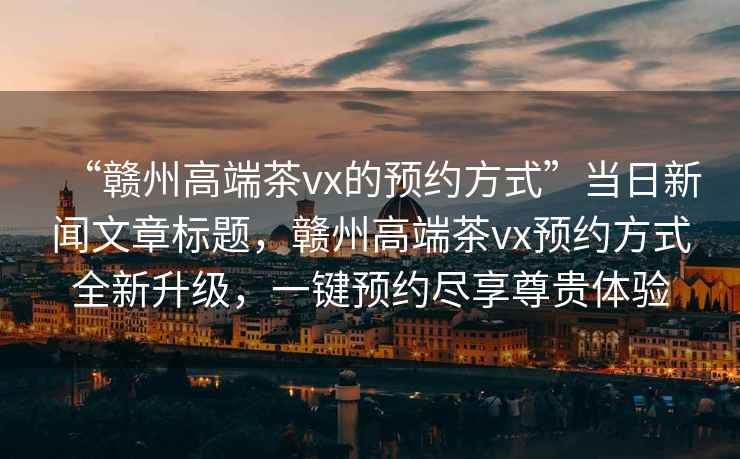“贛州高端茶vx的預約方式”當日新聞文章標題，贛州高端茶vx預約方式全新升級，一鍵預約盡享尊貴體驗