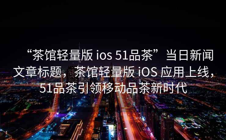 “茶館輕量版 ios 51品茶”當(dāng)日新聞文章標(biāo)題，茶館輕量版 iOS 應(yīng)用上線，51品茶引領(lǐng)移動品茶新時代
