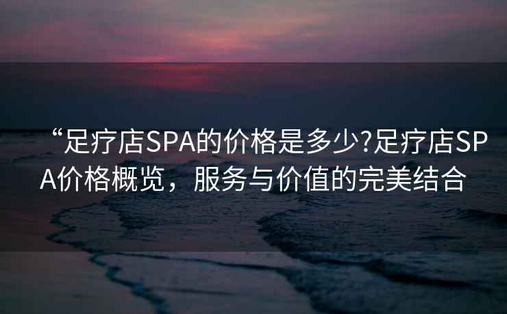 “足療店SPA的價(jià)格是多少?足療店SPA價(jià)格概覽，服務(wù)與價(jià)值的完美結(jié)合