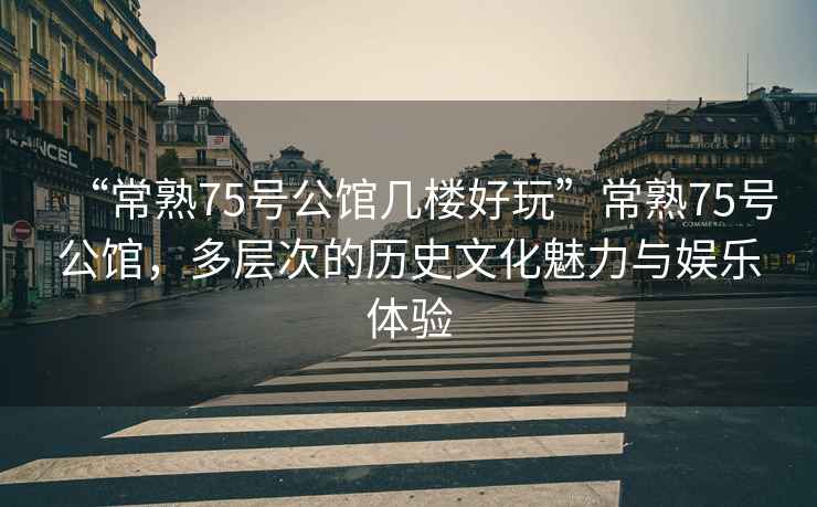 “常熟75號公館幾樓好玩”常熟75號公館，多層次的歷史文化魅力與娛樂體驗